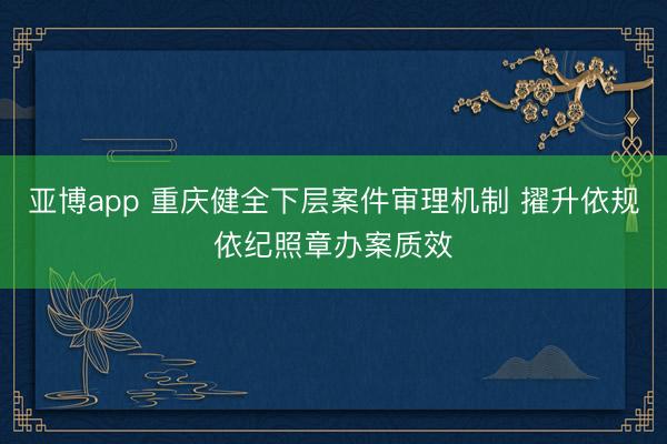 亚博app 重庆健全下层案件审理机制 擢升依规依纪照章办案质效