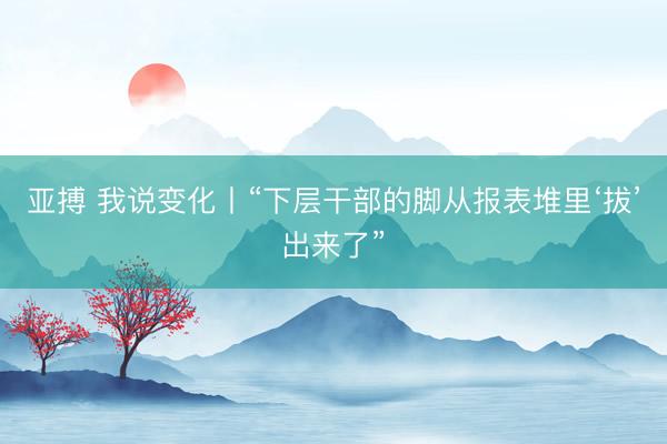 亚搏 我说变化丨“下层干部的脚从报表堆里‘拔’出来了”