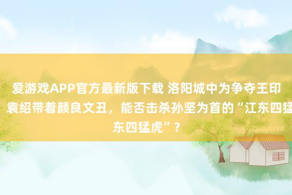 爱游戏APP官方最新版下载 洛阳城中为争夺王印离散,袁绍带着颜良文丑,能否击杀孙坚为首的“江东四猛虎”?