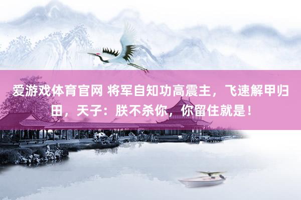 爱游戏体育官网 将军自知功高震主,飞速解甲归田,天子:朕不杀你,你留住就是!