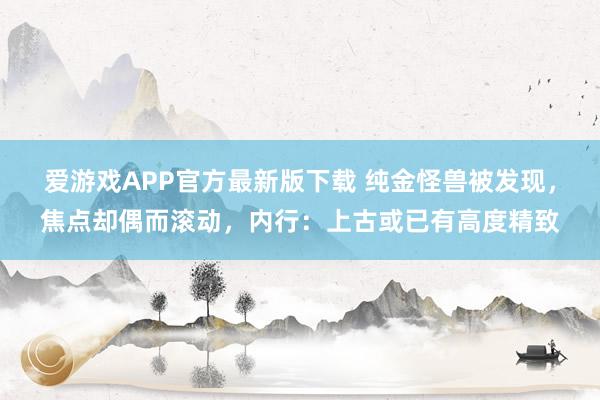 爱游戏APP官方最新版下载 纯金怪兽被发现，焦点却偶而滚动，内行：上古或已有高度精致