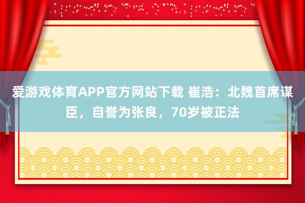 爱游戏体育APP官方网站下载 崔浩：北魏首席谋臣，自誉为张良，70岁被正法