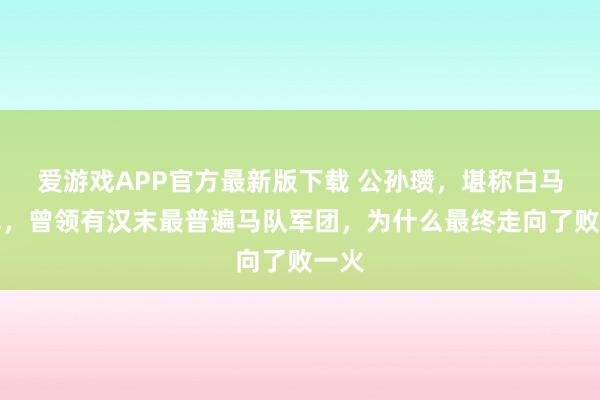 爱游戏APP官方最新版下载 公孙瓒,堪称白马将军,曾领有汉末最普遍马队军团,为什么最终走向了败一火