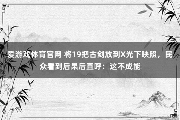 爱游戏体育官网 将19把古剑放到X光下映照,民众看到后果后直呼:这不成能