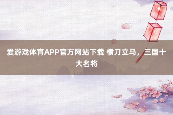 爱游戏体育APP官方网站下载 横刀立马，三国十大名将