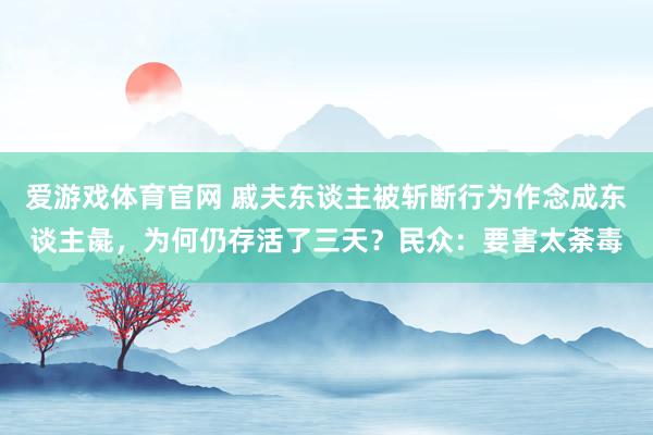 爱游戏体育官网 戚夫东谈主被斩断行为作念成东谈主彘，为何仍存活了三天？民众：要害太荼毒