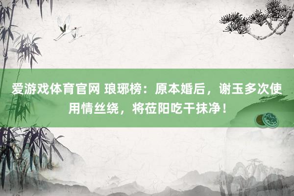 爱游戏体育官网 琅琊榜：原本婚后，谢玉多次使用情丝绕，将莅阳吃干抹净！