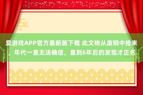 爱游戏APP官方最新版下载 此文物从废铜中捡来，年代一直无法确信，直到6年后的发现才正名