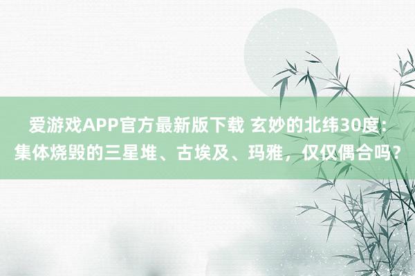 爱游戏APP官方最新版下载 玄妙的北纬30度：集体烧毁的三星堆、古埃及、玛雅，仅仅偶合吗？