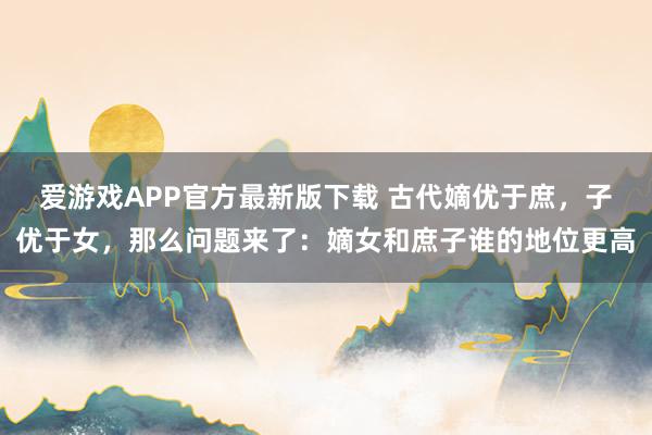 爱游戏APP官方最新版下载 古代嫡优于庶,子优于女,那么问题来了:嫡女和庶子谁的地位更高