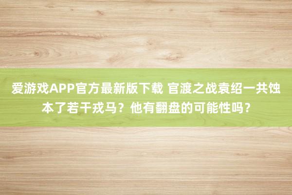 爱游戏APP官方最新版下载 官渡之战袁绍一共蚀本了若干戎马？他有翻盘的可能性吗？