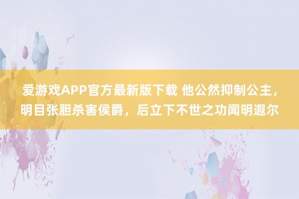 爱游戏APP官方最新版下载 他公然抑制公主，明目张胆杀害侯爵，后立下不世之功闻明遐尔