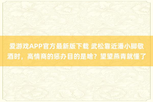 爱游戏APP官方最新版下载 武松靠近潘小脚敬酒时，高情商的惩办目的是啥？望望燕青就懂了