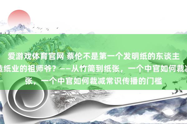 爱游戏体育官网 蔡伦不是第一个发明纸的东谈主，为什么他成了造纸业的祖师爷？——从竹简到纸张，一个中官如何裁减常识传播的门槛