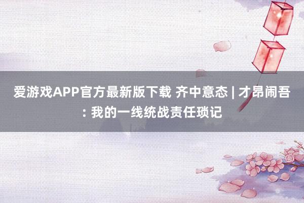 爱游戏APP官方最新版下载 齐中意态 | 才昂闹吾: 我的一线统战责任琐记
