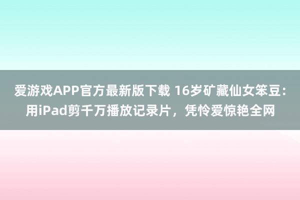 爱游戏APP官方最新版下载 16岁矿藏仙女笨豆：用iPad剪千万播放记录片，凭怜爱惊艳全网