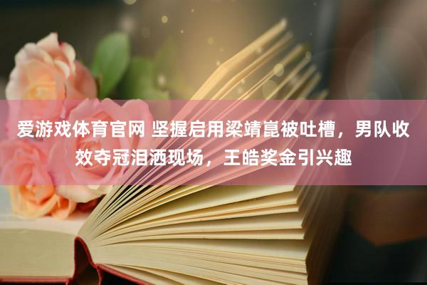 爱游戏体育官网 坚握启用梁靖崑被吐槽，男队收效夺冠泪洒现场，王皓奖金引兴趣