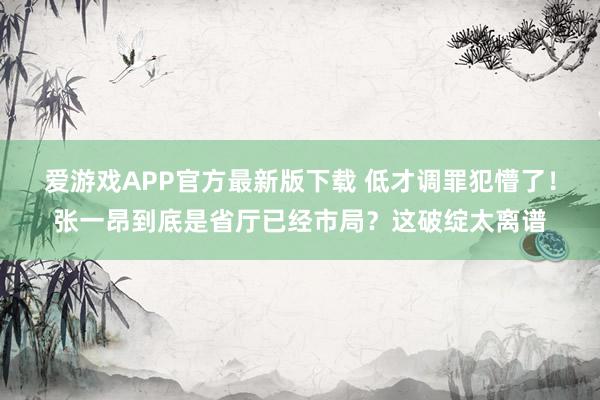 爱游戏APP官方最新版下载 低才调罪犯懵了！张一昂到底是省厅已经市局？这破绽太离谱