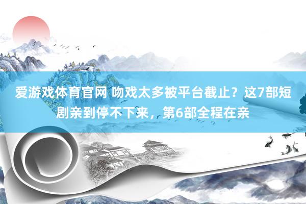 爱游戏体育官网 吻戏太多被平台截止？这7部短剧亲到停不下来，第6部全程在亲