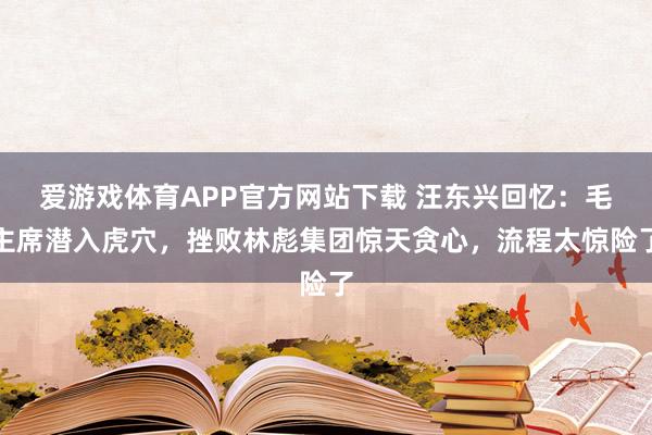 爱游戏体育APP官方网站下载 汪东兴回忆：毛主席潜入虎穴，挫败林彪集团惊天贪心，流程太惊险了