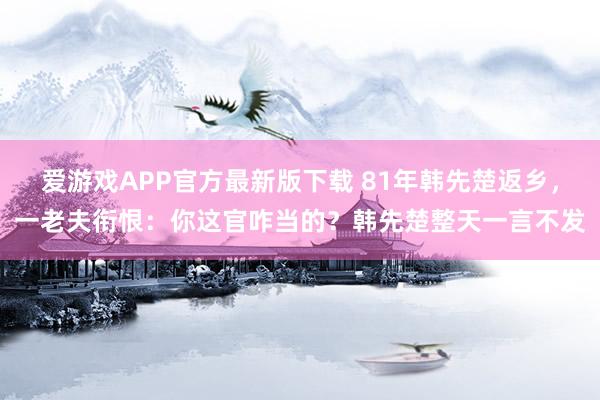 爱游戏APP官方最新版下载 81年韩先楚返乡，一老夫衔恨：你这官咋当的？韩先楚整天一言不发