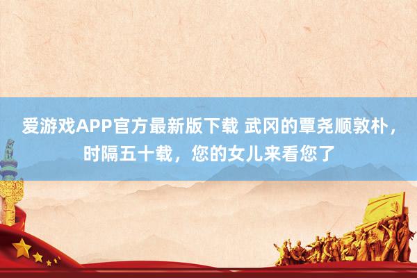 爱游戏APP官方最新版下载 武冈的覃尧顺敦朴，时隔五十载，您的女儿来看您了