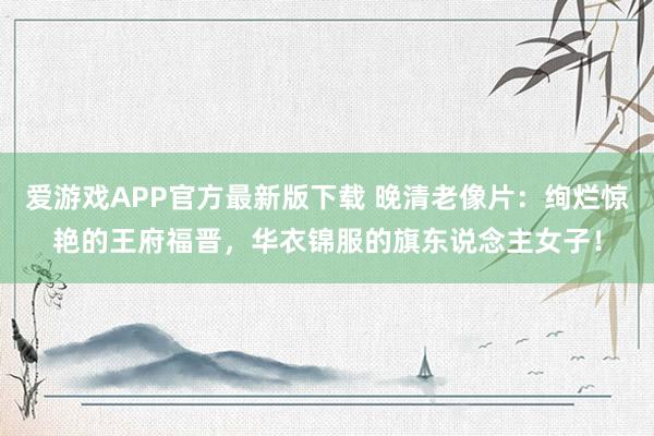 爱游戏APP官方最新版下载 晚清老像片：绚烂惊艳的王府福晋，华衣锦服的旗东说念主女子！