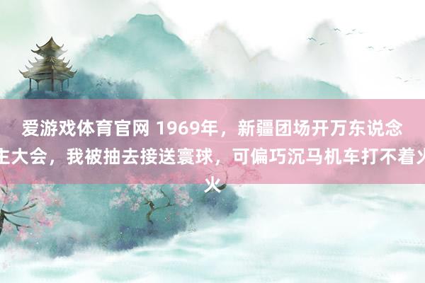 爱游戏体育官网 1969年，新疆团场开万东说念主大会，我被抽去接送寰球，可偏巧沉马机车打不着火