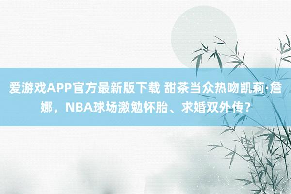 爱游戏APP官方最新版下载 甜茶当众热吻凯莉·詹娜，NBA球场激勉怀胎、求婚双外传？