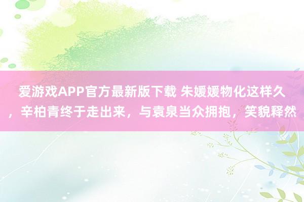 爱游戏APP官方最新版下载 朱媛媛物化这样久，辛柏青终于走出来，与袁泉当众拥抱，笑貌释然