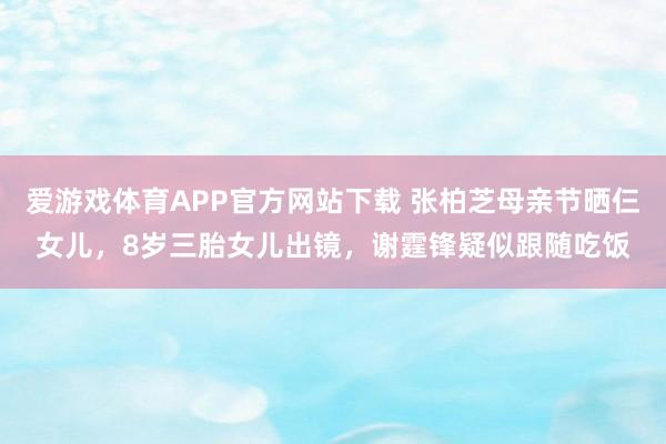 爱游戏体育APP官方网站下载 张柏芝母亲节晒仨女儿，8岁三胎女儿出镜，谢霆锋疑似跟随吃饭