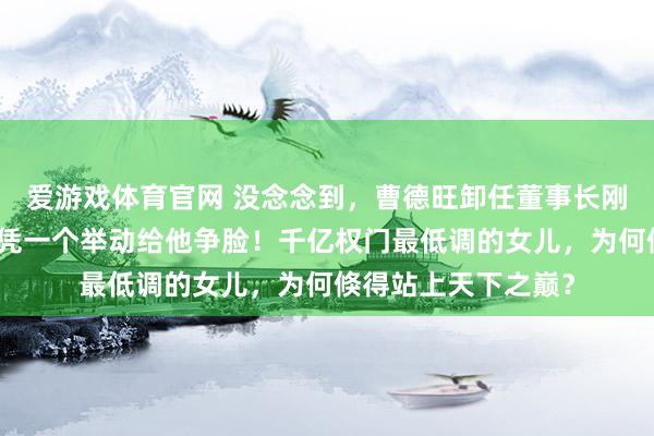 爱游戏体育官网 没念念到，曹德旺卸任董事长刚六个月，曹艳萍仅凭一个举动给他争脸！千亿权门最低调的女儿，为何倏得站上天下之巅？