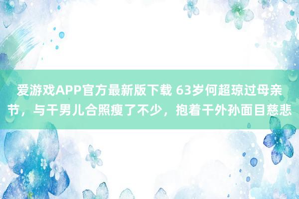 爱游戏APP官方最新版下载 63岁何超琼过母亲节，与干男儿合照瘦了不少，抱着干外孙面目慈悲