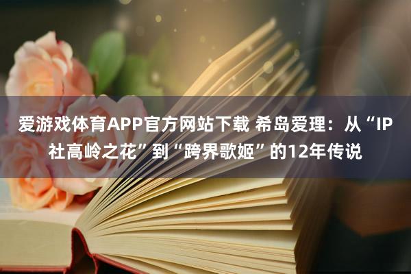 爱游戏体育APP官方网站下载 希岛爱理：从“IP社高岭之花”到“跨界歌姬”的12年传说