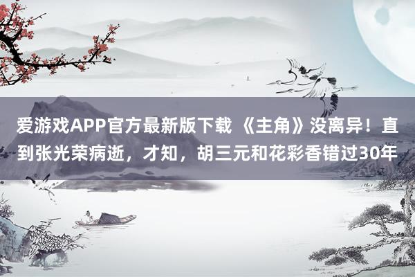 爱游戏APP官方最新版下载 《主角》没离异！直到张光荣病逝，才知，胡三元和花彩香错过30年