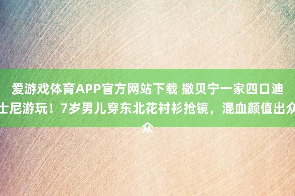 爱游戏体育APP官方网站下载 撒贝宁一家四口迪士尼游玩！7岁男儿穿东北花衬衫抢镜，混血颜值出众