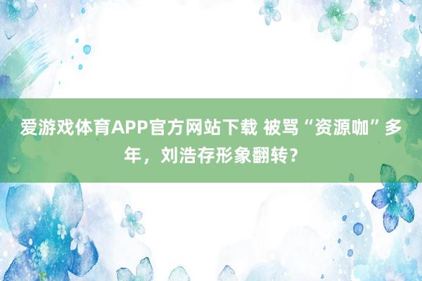 爱游戏体育APP官方网站下载 被骂“资源咖”多年，刘浩存形象翻转？