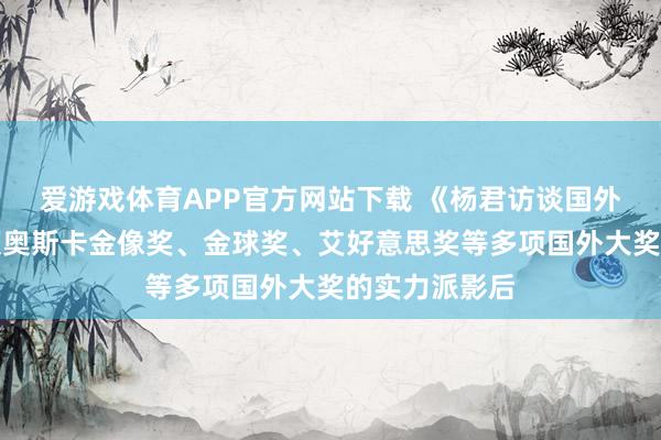 爱游戏体育APP官方网站下载 《杨君访谈国外媒体》：斩获奥斯卡金像奖、金球奖、艾好意思奖等多项国外大奖的实力派影后