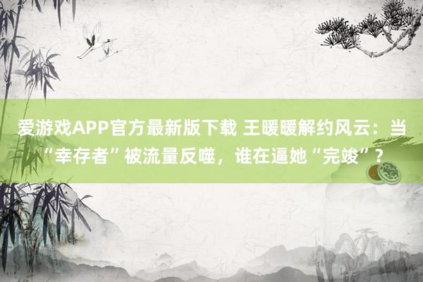 爱游戏APP官方最新版下载 王暖暖解约风云：当“幸存者”被流量反噬，谁在逼她“完竣”？