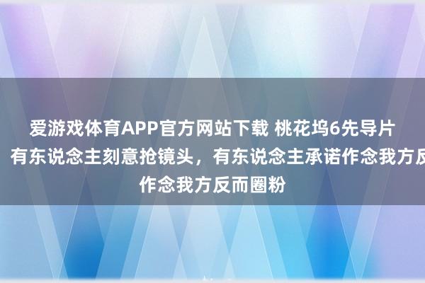爱游戏体育APP官方网站下载 桃花坞6先导片太实际！有东说念主刻意抢镜头，有东说念主承诺作念我方反而圈粉
