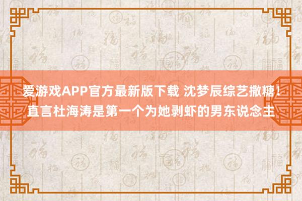 爱游戏APP官方最新版下载 沈梦辰综艺撒糖！直言杜海涛是第一个为她剥虾的男东说念主