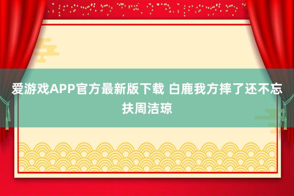 爱游戏APP官方最新版下载 白鹿我方摔了还不忘扶周洁琼