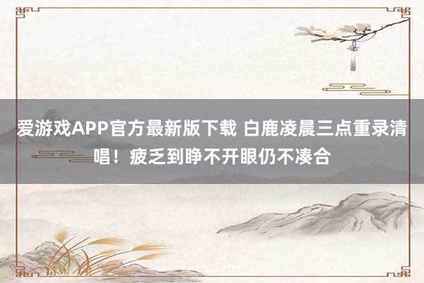 爱游戏APP官方最新版下载 白鹿凌晨三点重录清唱!疲乏到睁不开眼仍不凑合