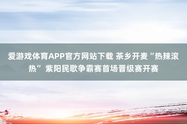 爱游戏体育APP官方网站下载 茶乡开麦“热辣滚热” 紫阳民歌争霸赛首场晋级赛开赛