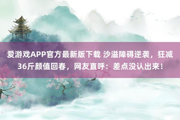 爱游戏APP官方最新版下载 沙溢障碍逆袭，狂减36斤颜值回春，网友直呼：差点没认出来！