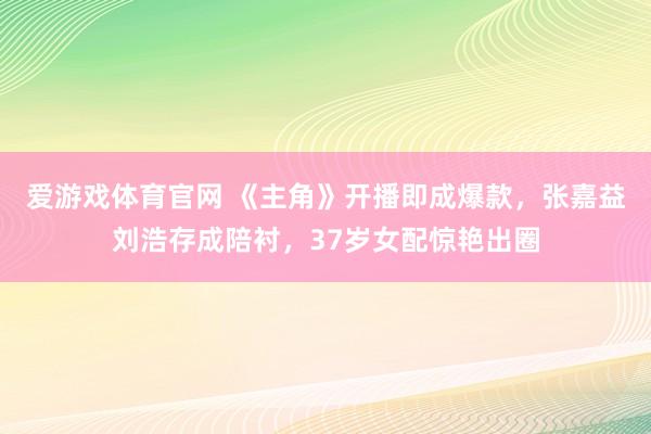 爱游戏体育官网 《主角》开播即成爆款,张嘉益刘浩存成陪衬,37岁女配惊艳出圈