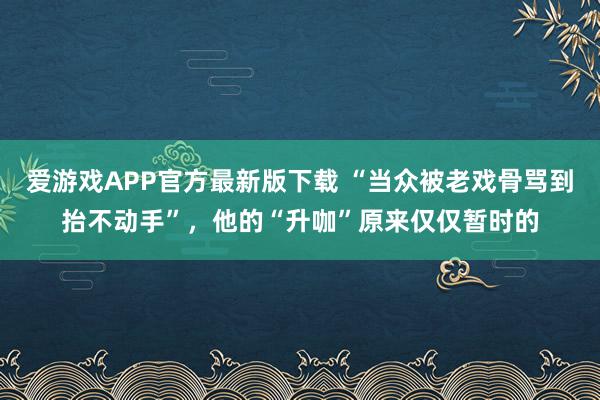 爱游戏APP官方最新版下载 “当众被老戏骨骂到抬不动手”,他的“升咖”原来仅仅暂时的
