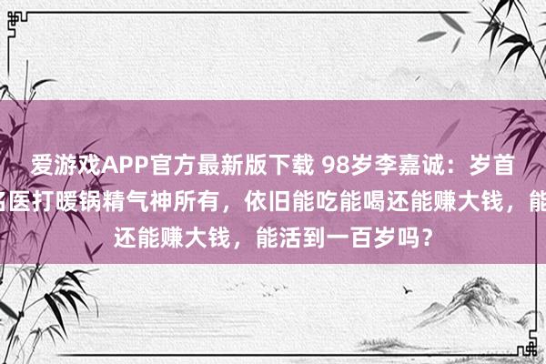 爱游戏APP官方最新版下载 98岁李嘉诚：岁首被传病危，和名医打暖锅精气神所有，依旧能吃能喝还能赚大钱，能活到一百岁吗？