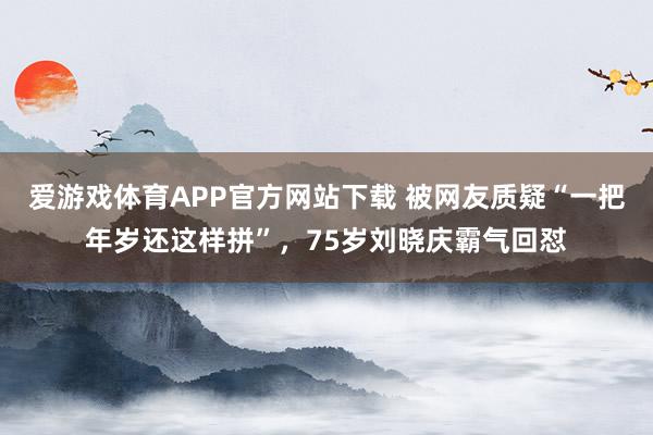 爱游戏体育APP官方网站下载 被网友质疑“一把年岁还这样拼”,75岁刘晓庆霸气回怼