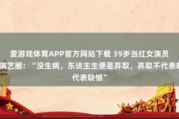 爱游戏体育APP官方网站下载 39岁当红女演员暂别演艺圈:“没生病,东谈主生便是弃取,弃取不代表缺憾”